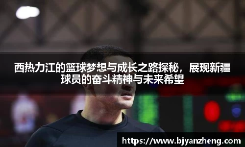 西热力江的篮球梦想与成长之路探秘，展现新疆球员的奋斗精神与未来希望